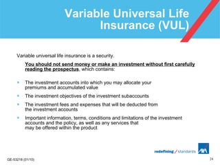 Variable Universal Life Insurance (VUL) Variable universal life insurance is a security.  You should not send money or make an investment without first carefully reading the prospectus , which contains: The investment accounts into which you may allocate your  premiums and accumulated value The investment objectives of the investment subaccounts The investment fees and expenses that will be deducted from  the investment accounts Important information, terms, conditions and limitations of the investment accounts and the policy, as well as any services that  may be offered within the product 