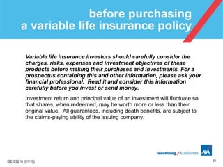 before purchasing  a variable life insurance policy Variable life insurance investors should carefully consider the charges, risks, expenses and investment objectives of these products before making their purchases and investments. For a prospectus containing this and other information, please ask your financial professional.  Read it and consider this information carefully before you invest or send money. Investment return and principal value of an investment will fluctuate so that shares, when redeemed, may be worth more or less than their original value.  All guarantees, including death benefits, are subject to the claims-paying ability of the issuing company. 
