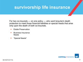 survivorship life insurance  For two co-insureds — on one policy — who want long-term death protection to meet those financial liabilities or special needs that arise only upon the death of both co-insureds. Estate Preservation Business Insurance  Needs “ Special Needs”  