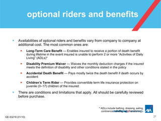 optional riders and benefits Availabilities of optional riders and benefits vary from company to company at additional cost. The most common ones are: Long-Term Care Benefit  — Enables insured to receive a portion of death benefit during lifetime in the event insured is unable to perform 2 or more “Activities of Daily Living” (ADLs)* Disability Premium Waiver  — Waives the monthly deduction charges if the insured meets the definition of disability and other conditions stated in the policy Accidental Death Benefit  — Pays mostly twice the death benefit if death occurs by accident Children’s Term Rider  — Provides convertible term life insurance protection on juvenile (0–17) children of the insured There are conditions and limitations that apply. All should be carefully reviewed before purchase. * ADLs include bathing, dressing, eating,    continence, toileting, and transferring. 