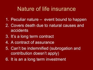 Nature of life insurancePeculiar nature –  event bound to happenCovers death due to natural causes and accidentsIt’s a long term contractA contract of assurance Can’t be indemnified (subrogation and contribution doesn’t apply)It is an a long term investment