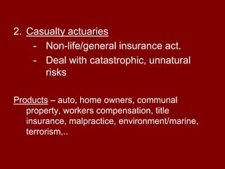 Types of actuariesLife , health and pension actuariesDeal in mortality risk, consumer choice, morbidity,…Products – deal with life insurance, annuities, pension, mortgage and credit insurance, long and short term disability, medical, dental and health care.