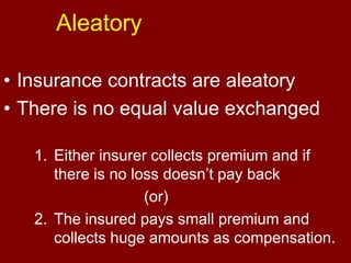 Aleatory Insurance contracts are aleatoryThere is no equal value exchangedEither insurer collects premium and if there is no loss doesn’t pay back    				(or)The insured pays small premium and collects huge amounts as compensation.
