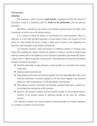 Life insurance
Definition:
Life insurance is used to provide a death benefit: a stipulated sum (the face amount of
the policy) is paid to a beneficiary upon the demise of the policyholder (who has paid the
premiums).
Remember: a beneficiary who receives life insurance payments due to the death of the
insured pays no income tax on the amount received.
It is a contract in which the Insurer, in consideration of a certain premium, either in a
lump sum or in any other periodical payments, in return agrees to pay to the assured, or to the
person for whose benefit the policy is taken, a stated sum of money on the happening of a
particular event contingent on the duration of human life.
Life Insurance business” means the business of effecting contracts of insurance upon
human life, including any contract whereby the payment of money is assured on death (except
death by accident only) or the happening of any contingency dependent upon human life and any
contract which is subject to payment of premium for a term dependent on human life and shall be
deemed to include the granting of:
► Disability and double or triple indemnity accident benefits, if so provided in the contract
of insurance;
► Annuities upon human life; and
► Superannuation allowances and annuities payable out of any fund applicable solely to the
relief and maintenance of persons engaged or who have been engaged in any particular
profession, trade or employment or of the dependents of such persons.
► The insurance contracts, which deal with disability, accidental death alone, sickness etc.,
are excluded from the purview of life insurance.
► However, life insurance contracts can have benefits payable on the accidental death or
disability of the persons insured as additional benefits on the basic life insurance
contracts.
Life assurance or annuity cover may be granted to a group of people, for example, employees
of a company or members of an association.

 