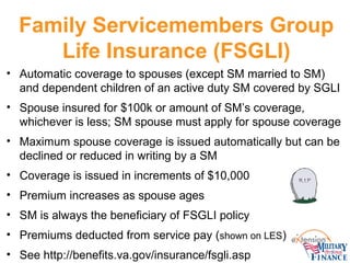 Family Servicemembers Group
Life Insurance (FSGLI)
• Automatic coverage to spouses (except SM married to SM)
and dependent...