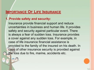 IMPORTANCE OF LIFE INSURANCE
1. Provide safety and security:
Insurance provide financial support and reduce
uncertainties in business and human life. It provides
safety and security against particular event. There
is always a fear of sudden loss. Insurance provides
a cover against any sudden loss. For example, in
case of life insurance financial assistance is
provided to the family of the insured on his death. In
case of other insurance security is provided against
the loss due to fire, marine, accidents etc.
 