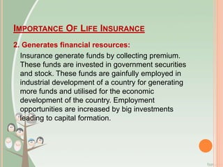 IMPORTANCE OF LIFE INSURANCE
2. Generates financial resources:
Insurance generate funds by collecting premium.
These funds are invested in government securities
and stock. These funds are gainfully employed in
industrial development of a country for generating
more funds and utilised for the economic
development of the country. Employment
opportunities are increased by big investments
leading to capital formation.
 