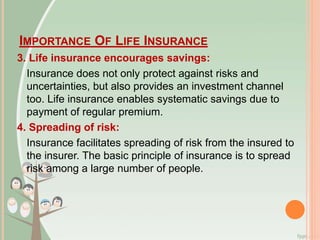 IMPORTANCE OF LIFE INSURANCE
3. Life insurance encourages savings:
Insurance does not only protect against risks and
uncertainties, but also provides an investment channel
too. Life insurance enables systematic savings due to
payment of regular premium.
4. Spreading of risk:
Insurance facilitates spreading of risk from the insured to
the insurer. The basic principle of insurance is to spread
risk among a large number of people.
 