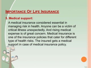 IMPORTANCE OF LIFE INSURANCE
5. Medical support:
A medical insurance considered essential in
managing risk in health. Anyone can be a victim of
critical illness unexpectedly. And rising medical
expense is of great concern. Medical Insurance is
one of the insurance policies that cater for different
type of health risks. The insured gets a medical
support in case of medical insurance policy.
 