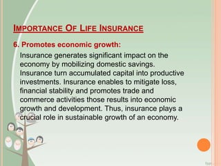 IMPORTANCE OF LIFE INSURANCE
6. Promotes economic growth:
Insurance generates significant impact on the
economy by mobilizing domestic savings.
Insurance turn accumulated capital into productive
investments. Insurance enables to mitigate loss,
financial stability and promotes trade and
commerce activities those results into economic
growth and development. Thus, insurance plays a
crucial role in sustainable growth of an economy.
 
