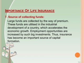 IMPORTANCE OF LIFE INSURANCE
7. Source of collecting funds:
Large funds are collected by the way of premium.
These funds are utilised in the industrial
development of a country, which accelerates the
economic growth. Employment opportunities are
increased by such big investments. Thus, insurance
has become an important source of capital
formation.
 