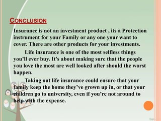 CONCLUSION
Insurance is not an investment product , its a Protection
instrument for your Family or any one your want to
cover. There are other products for your investments.
Life insurance is one of the most selfless things
you’ll ever buy. It’s about making sure that the people
you love the most are well looked after should the worst
happen.
Taking out life insurance could ensure that your
family keep the home they’ve grown up in, or that your
children go to university, even if you’re not around to
help with the expense.
 