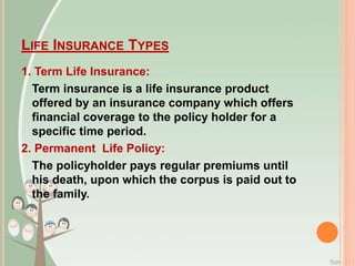 LIFE INSURANCE TYPES
1. Term Life Insurance:
Term insurance is a life insurance product
offered by an insurance company which offers
financial coverage to the policy holder for a
specific time period.
2. Permanent Life Policy:
The policyholder pays regular premiums until
his death, upon which the corpus is paid out to
the family.
 