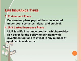 LIFE INSURANCE TYPES
3. Endowment Plans :
Endowment plans pay out the sum assured
under both scenarios - death and survival.
4. Unit Linked Insurance Plans :
ULIP is a life insurance product, which provides
risk cover for the policy holder along with
investment options to invest in any number of
qualified investments.
 