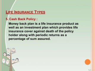 LIFE INSURANCE TYPES
5. Cash Back Policy :
Money back plan is a life insurance product as
well as an investment plan which provides life
insurance cover against death of the policy
holder along with periodic returns as a
percentage of sum assured.
 