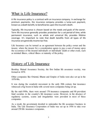 1
What is Life Insurance?
A life insurance policy is a contract with an insurance company. In exchange for
premium payments, the insurance company provides a lump-sum payment,
known as a death benefit, to beneficiaries upon the insured's death.
Typically, life insurance is chosen based on the needs and goals of the owner.
Term life insurance generally provides protection for a set period of time, while
permanent insurance, such as whole and universal life, provides lifetime
coverage. It's important to note that death benefits from all types of life
insurance are generally income tax-free.
Life Insurance can be termed as an agreement between the policy owner and the
insurer, where the insurer for a consideration agrees to pay a sum of money upon
the occurrence of the insured individual's or individuals' death or other event, such
as terminal illness, critical illness or maturity of the policy.
History of Life Insurance
Bombay Mutual Assurance Society, the first Indian life assurance society, was
formed in 1870.
Other companies like Oriental, Bharat and Empire of India were also set up in the
1870-90s.
It was during the swadeshi movement in the early 20th century that insurance
witnessed a big boom in India with several more companies being set up.
By the mid-1950s, there were around 170 insurance companies and 80 provident
fund societies in the country's life insurance scene. However, in the absence of
regulatory systems, scams and irregularities were prevalent in most of these
companies.
As a result, the government decided to nationalize the life assurance business in
India. The Life Insurance Corporation of India was set up in 1956 to take over
around 250 life insurance companies.
 