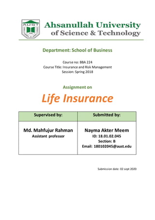 Department: School of Business
Course no: BBA 224
Course Title: Insurance and Risk Management
Session: Spring 2018
Assignment on
Life Insurance
Supervised by: Submitted by:
Md. Mahfujur Rahman
Assistant professor
Nayma Akter Meem
ID: 18.01.02.045
Section: B
Email: 180102045@aust.edu
Submission date: 02 sept 2020
 