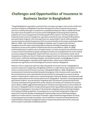 Challenges and Opportunities of Insurance in
Business Sector in Bangladesh
Though Bangladeshisexposedtoavarietyof risks,insurance coverage isnotas muchas that level.
Insurance companiesof Bangladeshhave beenfacinglotof hurdlestooperate the insurance
activitiessmoothlyandtogaina competitive sustainable development.Mamun(2016) identified
fourmajor areasof problemsoninsurance sectorof Bangladeshandamongwhichmarketing
problemsare inverystrongpositiontofurthergrowthof thisindustry.The otherproblemsare
relatedtohuman resource management,operationsandethical issues.Amongthe HRproblems,
lowqualificationof agentsisthe mostsignificantone,policyholders’lackof understandingof
insurance policiesandlackof awarenessof the insurance benefitsare the majormarketingproblems
(Mamun,2016). Lack of technical knowledge of employee,poorITsupportandinefficient
managementare the majormarketingproblemswhereasunhealthycompetitionandagent
malpractice are the prime problemsrelatedtothe ethical issues(Mamun,2016).Ali (2018)
mentionedthatdue tovolatile nature of capital market,insurance companiesare notlikelytoinvest
instock and lackof qualifiedmanpowerandlegal restrictionsare entangledwiththissectormaking
insurance unpopularinBangladesh.Apartfromthese,low returnoninvestmentinstock,lackof
transparency,tendencytoinvestinfixedassetsandgovernmentsecuritiesare alsothe impediments
of thissector.Ineffectivemarketingstrategies,lackof advertisement,knowledge gapof clients,
unskilledmarketingagent,impropermarketsegmentation,ethical issuesandbureaucratic
procedure are significantcurrentchallengesof insurance industryinBangladesh.
However,there isscope tobe optimisticaboutthe growthof insurance sectorinBangladeshas
economicexpansionishappeninginBangladeshandthere isa highchance of growingfire insurance,
marine insurance andmicrofinance insurance inBangladesh(Mamun,2016). Bangladesh’s
macroeconomictrendsdemonstratethatpotential progressinthe insurance sectorispossible.As
the country becomesmore industrialized,the demandforfire andpropertyinsurance aswellas
workers’compensationislikelytosee asubstantial growthindemand.Besides,natural disastersand
frequentroadaccidentare the commonphenomenainBangladesh.Therefore,increasingawareness
aboutthose incidents’securityandtheirintegrationwithinsurancewillincreasethe demandof
insurance andenhance the growthof thissector.Basedon the analysisof limitationsof insurance
sector,Mamun (2016) suggestedthattakingsome initiativesmayimprove the currentconditionof
thissectorin Bangladeshwhichincludesattractingandretainingqualifiedprofessionals,organizing
frequenttrainingprograms,focusingonITdevelopment,adaptingcreativemarketingstrategies,
eliminatingunhealthycompetition,increasingreturnoninvestmentandgoingformergerand
acquisitionif required.Besides,developingandimplementingcreativemarketingstrategies,
adoption of uniformpolicies,focusingoninnovation,logical needbasedsegmentationof clients,
increasingawarenessamongmasspeople,more investmentinresearchanddevelopmentand
implementationof dynamicmanagementstylecanimprove the performance of this sectorand
assistto acquire sustainable competitive position
 