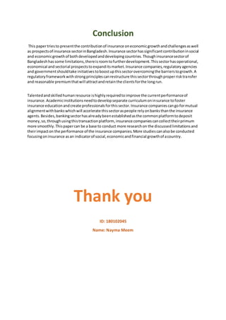 Conclusion
This papertriesto presentthe contributionof insurance oneconomicgrowthandchallengesaswell
as prospectsof insurance sectorinBangladesh.Insurance sectorhassignificantcontributioninsocial
and economicgrowthof bothdevelopedanddevelopingcountries.Thoughinsurancesectorof
Bangladeshhassome limitations,thereisroomtofurtherdevelopment.Thissectorhasoperational,
economical and sectorial prospectsto expanditsmarket.Insurance companies,regulatoryagencies
and governmentshouldtake initiativestoboostupthissectorovercomingthe barrierstogrowth.A
regulatoryframeworkwithstrongprinciplescanrestructure thissectorthroughproperrisktransfer
and reasonable premiumthatwill attractandretainthe clientsforthe longrun.
Talentedandskilledhumanresource ishighlyrequiredtoimprove the currentperformanceof
insurance.Academicinstitutionsneedtodevelopseparate curriculumoninsurance tofoster
insurance educationandcreate professionalsforthissector.Insurance companiescango formutual
alignmentwithbankswhichwill accelerate thissectoraspeople relyonbanksthanthe insurance
agents.Besides,bankingsectorhasalreadybeenestablishedasthe commonplatformtodeposit
money,so,throughusingthistransactionplatform, insurance companiescancollecttheirprimum
more smoothly.Thispapercan be a base to conduct more researchon the discussedlimitationsand
theirimpacton the performance of the insurance companies.More studiescanalsobe conducted
focusingoninsurance asan indicatorof social,economicandfinancial growthof acountry.
Thank you
ID: 180102045
Name: Nayma Meem
 