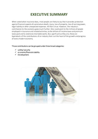 EXECUTIVE SUMMARY
When asked what insurance does, most people are likely to say that it provides protection
against financial aspects of a premature death, injury, loss of property, loss of earning power,
legal liability or other unexpected expenses. All that is true. However, the industry’s
contribution to the economy goes much further. One could point to the millions of people
employed in insurance and related activities, to the billions of income taxes and premium
taxes paid and to extensive charitable works. But, significant as they are, these are
byproducts of the contributions of an industry that is at the heart of the growth and progress
of every modern economy.
Those contributions can be grouped under three broad categories:
 safety/ security
 economic/financial stability
 Development.
 
