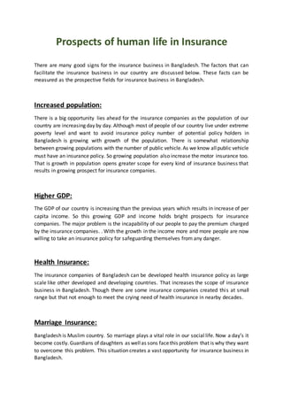 Prospects of human life in Insurance
There are many good signs for the insurance business in Bangladesh. The factors that can
facilitate the insurance business in our country are discussed below. These facts can be
measured as the prospective fields for insurance business in Bangladesh.
Increased population:
There is a big opportunity lies ahead for the insurance companies as the population of our
country are increasing day by day. Although most of people of our country live under extreme
poverty level and want to avoid insurance policy number of potential policy holders in
Bangladesh is growing with growth of the population. There is somewhat relationship
between growing populations with the number of public vehicle.As we know allpublic vehicle
must have an insurance policy. So growing population also increase the motor insurance too.
That is growth in population opens greater scope for every kind of insurance business that
results in growing prospect for insurance companies.
Higher GDP:
The GDP of our country is increasing than the previous years which results in increase of per
capita income. So this growing GDP and income holds bright prospects for insurance
companies. The major problem is the incapability of our people to pay the premium charged
by the insurance companies. . With the growth in the income more and more people are now
willing to take an insurance policy for safeguarding themselves from any danger.
Health Insurance:
The insurance companies of Bangladesh can be developed health insurance policy as large
scale like other developed and developing countries. That increases the scope of insurance
business in Bangladesh. Though there are some insurance companies created this at small
range but that not enough to meet the crying need of health insurance in nearby decades.
Marriage Insurance:
Bangladesh is Muslim country. So marriage plays a vital role in our social life. Now a day’s it
become costly. Guardians of daughters as wellas sons facethis problem that is why they want
to overcome this problem. This situation creates a vast opportunity for insurance business in
Bangladesh.
 