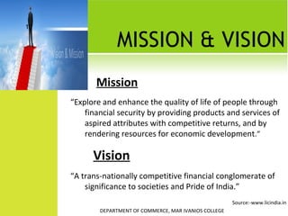 10

MISSION & VISION
Mission
“Explore and enhance the quality of life of people through
financial security by providing products and services of
aspired attributes with competitive returns, and by
rendering resources for economic development.”

Vision
“A trans-nationally competitive financial conglomerate of
significance to societies and Pride of India.”
Source:-www.licindia.in
DEPARTMENT OF COMMERCE, MAR IVANIOS COLLEGE

 