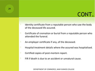 29

CONT.


Identity certificate from a reputable person who saw the body
of the deceased life assured.



Certificate of cremation or burial from a reputable person who
attended the funeral.



An employer certificate if any, of the deceased.



Hospital treatment details where the assured was hospitalised.



Certified copies of post-mortem report.



FIR if death is due to an accident or unnatural cause.

DEPARTMENT OF COMMERCE, MAR IVANIOS COLLEGE

 