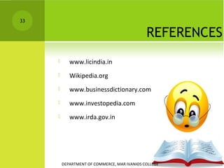 33

REFERENCES


www.licindia.in



Wikipedia.org



www.businessdictionary.com



www.investopedia.com



www.irda.gov.in

DEPARTMENT OF COMMERCE, MAR IVANIOS COLLEGE

 