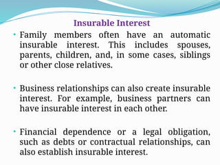 Insurable Interest
• Family members often have an automatic
insurable interest. This includes spouses,
parents, children, and, in some cases, siblings
or other close relatives.
• Business relationships can also create insurable
interest. For example, business partners can
have insurable interest in each other.
• Financial dependence or a legal obligation,
such as debts or contractual relationships, can
also establish insurable interest.
 