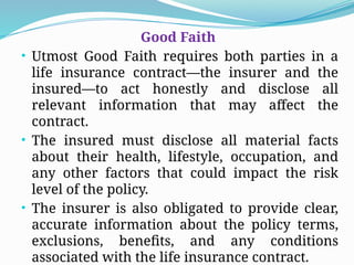 Good Faith
• Utmost Good Faith requires both parties in a
life insurance contract—the insurer and the
insured—to act honestly and disclose all
relevant information that may affect the
contract.
• The insured must disclose all material facts
about their health, lifestyle, occupation, and
any other factors that could impact the risk
level of the policy.
• The insurer is also obligated to provide clear,
accurate information about the policy terms,
exclusions, benefits, and any conditions
associated with the life insurance contract.
 