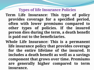 Types of life Insurance Policies
Term Life Insurance: This type of policy
provides coverage for a specified period,
often with lower premiums compared to
other types of policies. If the insured
person dies during the term, a death benefit
is paid out to the beneficiaries.
Whole Life Insurance: This is a permanent
life insurance policy that provides coverage
for the entire lifetime of the insured. It
includes a death benefit as well as a savings
component that grows over time. Premiums
are generally higher compared to term
insurance.
 