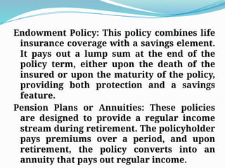 Endowment Policy: This policy combines life
insurance coverage with a savings element.
It pays out a lump sum at the end of the
policy term, either upon the death of the
insured or upon the maturity of the policy,
providing both protection and a savings
feature.
Pension Plans or Annuities: These policies
are designed to provide a regular income
stream during retirement. The policyholder
pays premiums over a period, and upon
retirement, the policy converts into an
annuity that pays out regular income.
 