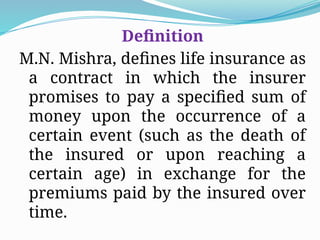 Definition
M.N. Mishra, defines life insurance as
a contract in which the insurer
promises to pay a specified sum of
money upon the occurrence of a
certain event (such as the death of
the insured or upon reaching a
certain age) in exchange for the
premiums paid by the insured over
time.
 