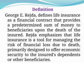Definition
George E. Rejda, defines life insurance
as a financial contract that provides
a predetermined sum of money to
beneficiaries upon the death of the
insured. Rejda emphasizes that life
insurance is a tool for managing the
risk of financial loss due to death,
primarily designed to offer economic
security to the insured's dependents
or other beneficiaries.
 