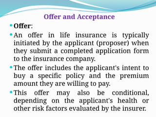 Offer and Acceptance
Offer:
An offer in life insurance is typically
initiated by the applicant (proposer) when
they submit a completed application form
to the insurance company.
The offer includes the applicant's intent to
buy a specific policy and the premium
amount they are willing to pay.
This offer may also be conditional,
depending on the applicant's health or
other risk factors evaluated by the insurer.
 