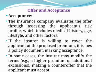 Offer and Acceptance
Acceptance:
• The insurance company evaluates the offer
through assessing the applicant's risk
profile, which includes medical history, age,
lifestyle, and other factors.
• If the insurer is willing to cover the
applicant at the proposed premium, it issues
a policy document, marking acceptance.
• In some cases, the insurer may modify the
terms (e.g., a higher premium or additional
exclusions), making a counteroffer that the
applicant must accept.
 