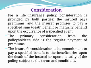 Consideration
• For a life insurance policy, consideration is
provided by both parties: the insured pays
premiums, and the insurer promises to pay a
specified sum (death benefit or maturity benefit)
upon the occurrence of a specified event.
• The primary consideration from the
policyholder’s side is the regular payment of
premiums.
• The insurer’s consideration is its commitment to
pay a specified benefit to the beneficiaries upon
the death of the insured or upon maturity of the
policy, subject to the terms and conditions.
 
