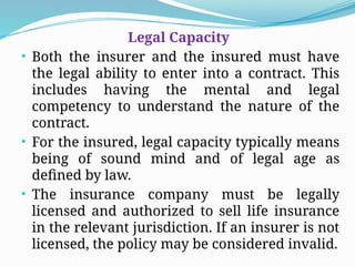 Legal Capacity
• Both the insurer and the insured must have
the legal ability to enter into a contract. This
includes having the mental and legal
competency to understand the nature of the
contract.
• For the insured, legal capacity typically means
being of sound mind and of legal age as
defined by law.
• The insurance company must be legally
licensed and authorized to sell life insurance
in the relevant jurisdiction. If an insurer is not
licensed, the policy may be considered invalid.
 