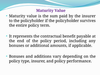 Maturity Value
• Maturity value is the sum paid by the insurer
to the policyholder if the policyholder survives
the entire policy term.
• It represents the contractual benefit payable at
the end of the policy period, including any
bonuses or additional amounts, if applicable.
• Bonuses and additions vary depending on the
policy type, insurer, and policy performance.
 