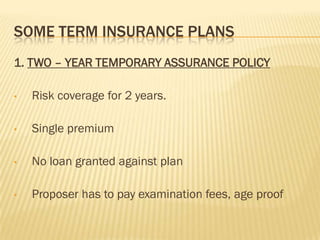 SOME TERM INSURANCE PLANS
1. TWO – YEAR TEMPORARY ASSURANCE POLICY

•   Risk coverage for 2 years.

•   Single premium

•   No loan granted against plan

•   Proposer has to pay examination fees, age proof
 