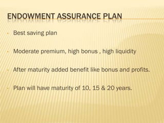 ENDOWMENT ASSURANCE PLAN
•   Best saving plan

•   Moderate premium, high bonus , high liquidity

•   After maturity added benefit like bonus and profits.

•   Plan will have maturity of 10, 15 & 20 years.
 