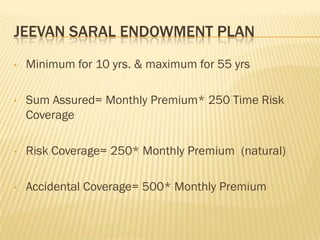 JEEVAN SARAL ENDOWMENT PLAN
•   Minimum for 10 yrs. & maximum for 55 yrs

•   Sum Assured= Monthly Premium* 250 Time Risk
    Coverage

•   Risk Coverage= 250* Monthly Premium (natural)

•   Accidental Coverage= 500* Monthly Premium
 