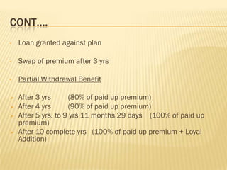 CONT….
•   Loan granted against plan

•   Swap of premium after 3 yrs

•   Partial Withdrawal Benefit

   After 3 yrs      (80% of paid up premium)
   After 4 yrs      (90% of paid up premium)
   After 5 yrs. to 9 yrs 11 months 29 days (100% of paid up
    premium)
   After 10 complete yrs (100% of paid up premium + Loyal
    Addition)
 