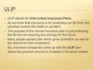 ULIP
   ULIP stands for Unit Linked Insurance Plans.
   As we know that insurance is for protecting our life from any
    uncertain events like death or accident.
   The purpose of the normal insurance plan is just protecting
    the life but not ensuring any savings for the future.
   Many people wanted plan which gives protection as well as
    the returns for their investment.
   So, insurance companies come up with the ULIP plan
    where the premium amount is invested in the stock market.
 