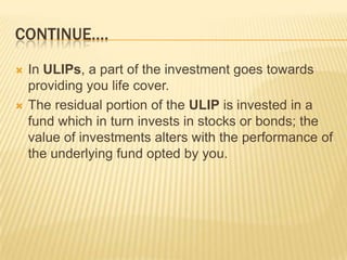 CONTINUE….
   In ULIPs, a part of the investment goes towards
    providing you life cover.
   The residual portion of the ULIP is invested in a
    fund which in turn invests in stocks or bonds; the
    value of investments alters with the performance of
    the underlying fund opted by you.
 