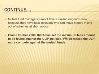 CONTINUE….
   Mutual fund managers cannot take a similar long-term view
    because they have bulk investors who can move money in and
    out of schemes at short notice.

   From October 2009, IRDA has set the maximum fees amount
    to be levied against the ULIP policies. Which makes the ULIP
    more compete against the mutual funds.
 