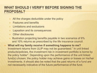 WHAT SHOULD I VERIFY BEFORE SIGNING THE
PROPOSAL?

       All the charges deductible under the policy
      Features and benefits

      Limitations and exclusions

      Lapsation and its consequences

      Other disclosures

      Illustration projecting benefits payable in two scenarios of 6%
        and 10% returns as prescribed by the life insurance council.
   What will my family receive if something happens to me?
    Investment returns from ULIP may not be guaranteed.” In unit linked
    products/policies, the investment risk in investment portfolio is borne by
    the policy holder”. Depending upon the performance of the unit linked
    fund(s) chosen; the policy holder may achieve gains or losses on his/her
    investments. It should also be noted that the past returns of a fund are
    not necessarily indicative of the future performance of the fund.
 
