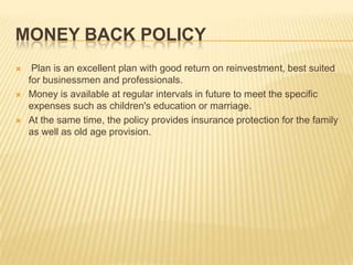 MONEY BACK POLICY
    Plan is an excellent plan with good return on reinvestment, best suited
    for businessmen and professionals.
   Money is available at regular intervals in future to meet the specific
    expenses such as children's education or marriage.
   At the same time, the policy provides insurance protection for the family
    as well as old age provision.
 