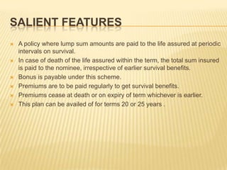 SALIENT FEATURES
   A policy where lump sum amounts are paid to the life assured at periodic
    intervals on survival.
   In case of death of the life assured within the term, the total sum insured
    is paid to the nominee, irrespective of earlier survival benefits.
   Bonus is payable under this scheme.
   Premiums are to be paid regularly to get survival benefits.
   Premiums cease at death or on expiry of term whichever is earlier.
   This plan can be availed of for terms 20 or 25 years .
 