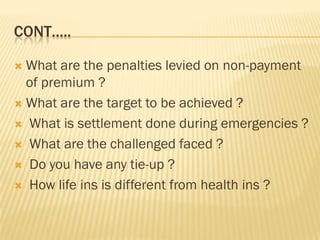 CONT…..

 What are the penalties levied on non-payment
  of premium ?
 What are the target to be achieved ?

 What is settlement done during emergencies ?

 What are the challenged faced ?

 Do you have any tie-up ?

 How life ins is different from health ins ?
 